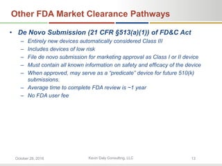 Kevin Daly Consulting, LLCOctober 28, 2016 13
Other FDA Market Clearance Pathways
• De Novo Submission (21 CFR §513(a)(1)) of FD&C Act
– Entirely new devices automatically considered Class III
– Includes devices of low risk
– File de novo submission for marketing approval as Class I or II device
– Must contain all known information on safety and efficacy of the device
– When approved, may serve as a “predicate” device for future 510(k)
submissions.
– Average time to complete FDA review is ~1 year
– No FDA user fee
 