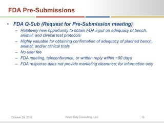 Kevin Daly Consulting, LLCOctober 28, 2016 15
FDA Pre-Submissions
• FDA Q-Sub (Request for Pre-Submission meeting)
– Relatively new opportunity to obtain FDA input on adequacy of bench,
animal, and clinical test protocols
– Highly valuable for obtaining confirmation of adequacy of planned bench,
animal, and/or clinical trials
– No user fee
– FDA meeting, teleconference, or written reply within ~90 days
– FDA response does not provide marketing clearance; for information only
 