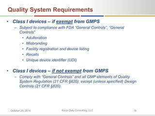 Kevin Daly Consulting, LLCOctober 28, 2016 16
Quality System Requirements
• Class I devices – if exempt from GMPS
– Subject to compliance with FDA “General Controls”, “General
Controls”
• Adulteration
• Misbranding
• Facility registration and device listing
• Recalls
• Unique device identifier (UDI)
• Class I devices – if not exempt from GMPS
– Comply with “General Controls” and all GMP elements of Quality
System Regulation (21 CFR §820), except (unless specified) Design
Controls (21 CFR §820).
 