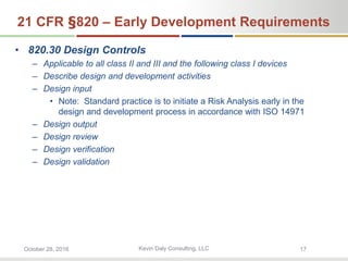 Kevin Daly Consulting, LLCOctober 28, 2016 17
21 CFR §820 – Early Development Requirements
• 820.30 Design Controls
– Applicable to all class II and III and the following class I devices
– Describe design and development activities
– Design input
• Note: Standard practice is to initiate a Risk Analysis early in the
design and development process in accordance with ISO 14971
– Design output
– Design review
– Design verification
– Design validation
 