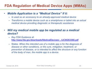 Kevin Daly Consulting, LLCOctober 28, 2016 20
FDA Regulation of Medical Device Apps (MMAs)
• Mobile Application is a “Medical Device” if it:
– Is used as an accessory to an already-approved medical device
– Transforms a mobile device such as a smartphone or tablet into an actual
medical device providing diagnostic or therapeutic assistance
• Will my medical mobile app be regulated as a medical
device?
– Key FDA Guidance at:
http://www.fda.gov/downloads/MedicalDevices/.../UCM263366.pdf
– States: When the intended use of a mobile app is for the diagnosis of
disease or other conditions, or the cure, mitigation, treatment, or
prevention of disease, or is intended to affect the structure or any function
of the body of man, the mobile app is a device.
 