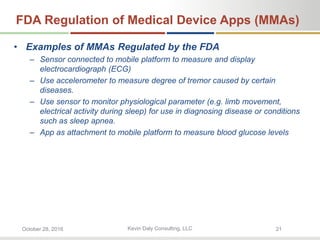 Kevin Daly Consulting, LLCOctober 28, 2016 21
FDA Regulation of Medical Device Apps (MMAs)
• Examples of MMAs Regulated by the FDA
– Sensor connected to mobile platform to measure and display
electrocardiograph (ECG)
– Use accelerometer to measure degree of tremor caused by certain
diseases.
– Use sensor to monitor physiological parameter (e.g. limb movement,
electrical activity during sleep) for use in diagnosing disease or conditions
such as sleep apnea.
– App as attachment to mobile platform to measure blood glucose levels
 