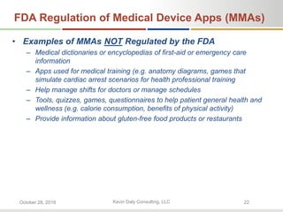 Kevin Daly Consulting, LLCOctober 28, 2016 22
FDA Regulation of Medical Device Apps (MMAs)
• Examples of MMAs NOT Regulated by the FDA
– Medical dictionaries or encyclopedias of first-aid or emergency care
information
– Apps used for medical training (e.g. anatomy diagrams, games that
simulate cardiac arrest scenarios for health professional training
– Help manage shifts for doctors or manage schedules
– Tools, quizzes, games, questionnaires to help patient general health and
wellness (e.g. calorie consumption, benefits of physical activity)
– Provide information about gluten-free food products or restaurants
 