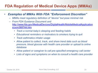Kevin Daly Consulting, LLCOctober 28, 2016 23
FDA Regulation of Medical Device Apps (MMAs)
• Examples of MMAs With FDA “Enforcement Discretion”
– MMAs meet regulatory definition of “device” but pose minimal risk
– From FDA Guidance Document and
http://www.fda.gov/MedicalDevices/DigitalHealth/MobileMedicalApplication
s/ucm368744.htm
• Track a normal baby’s sleeping and feeding habits
• Educational reminders or motivators to smokers trying to quit
• Track asthmatics inhaler usage
• Allow patient to collect, track, and share trend data such as blood
pressure, blood glucose with health care provider or upload to online
database
• Allow patient or caregiver to call pre-specified emergency call center
• Lists of signs and symptoms on when to consult a health care provider
 