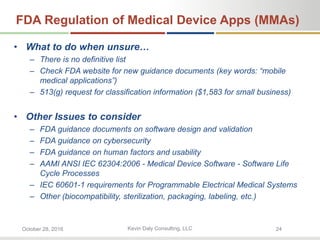 Kevin Daly Consulting, LLCOctober 28, 2016 24
FDA Regulation of Medical Device Apps (MMAs)
• What to do when unsure…
– There is no definitive list
– Check FDA website for new guidance documents (key words: “mobile
medical applications”)
– 513(g) request for classification information ($1,583 for small business)
• Other Issues to consider
– FDA guidance documents on software design and validation
– FDA guidance on cybersecurity
– FDA guidance on human factors and usability
– AAMI ANSI IEC 62304:2006 - Medical Device Software - Software Life
Cycle Processes
– IEC 60601-1 requirements for Programmable Electrical Medical Systems
– Other (biocompatibility, sterilization, packaging, labeling, etc.)
 