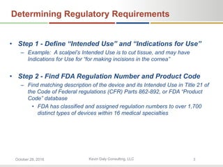 Kevin Daly Consulting, LLCOctober 28, 2016 3
Determining Regulatory Requirements
• Step 1 - Define “Intended Use” and “Indications for Use”
– Example: A scalpel’s Intended Use is to cut tissue, and may have
Indications for Use for “for making incisions in the cornea”
• Step 2 - Find FDA Regulation Number and Product Code
– Find matching description of the device and its Intended Use in Title 21 of
the Code of Federal regulations (CFR) Parts 862-892, or FDA “Product
Code” database
• FDA has classified and assigned regulation numbers to over 1,700
distinct types of devices within 16 medical specialties
 