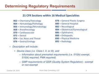 Kevin Daly Consulting, LLCOctober 28, 2016 4
Determining Regulatory Requirements
– Description will include:
• Device class (i.e. Class I, II, or III), and
– Information about premarket requirements (i.e. 510(k) exempt,
510(k) required, PMA required)
– GMP requirements of QSR (Quality System Regulation) - exempt
or non-exempt
862 = Chemistry/Toxicology
864 = Hematology/Pathology
866 = Immunology/Microbiology
868 = Anesthesiology
870 = Cardiovascular
872 = Dental
874 = Ear, Nose and Throat
876 = Gastro/Urology
878 = General Plastic Surgery
880 = General Hospital
882 = Neurological
884 = Obstetrical/Gynecological
886 = Ophthalmic
888 = Orthopedic
890 = Physical Medicine
892 = Radiology
21 CFR Sections within 16 Medical Specialties
 