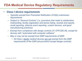 Kevin Daly Consulting, LLCOctober 28, 2016 6
FDA Medical Device Regulatory Requirements
• Class I device requirements
– Typically exempt from Premarket Notification (510(k)) submission
requirements
– Subject to “General Controls” (i.e. provisions that relate to adulteration,
misbranding, facility registration and device listing, records and reports,
recall reporting, adverse event reporting, custom devices, and good
manufacturing practices)
– Exempt from compliance with design controls (21 CFR 820.30), except for
devices with “automated with computer software”
– May or may not be exempt from GMP requirements of QSR
• All Class I sterile medical devices are not exempt from the GMP
requirements of the QSR (all provisions except design controls)
 