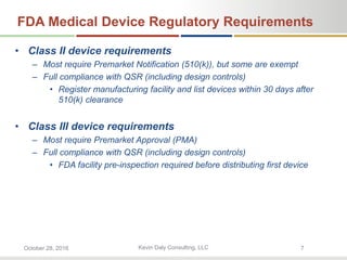 Kevin Daly Consulting, LLCOctober 28, 2016 7
FDA Medical Device Regulatory Requirements
• Class II device requirements
– Most require Premarket Notification (510(k)), but some are exempt
– Full compliance with QSR (including design controls)
• Register manufacturing facility and list devices within 30 days after
510(k) clearance
• Class III device requirements
– Most require Premarket Approval (PMA)
– Full compliance with QSR (including design controls)
• FDA facility pre-inspection required before distributing first device
 
