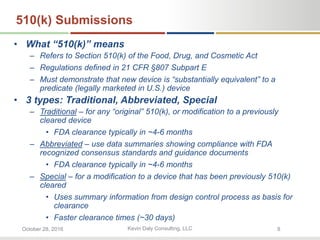 Kevin Daly Consulting, LLCOctober 28, 2016 8
510(k) Submissions
• What “510(k)” means
– Refers to Section 510(k) of the Food, Drug, and Cosmetic Act
– Regulations defined in 21 CFR §807 Subpart E
– Must demonstrate that new device is “substantially equivalent” to a
predicate (legally marketed in U.S.) device
• 3 types: Traditional, Abbreviated, Special
– Traditional – for any “original” 510(k), or modification to a previously
cleared device
• FDA clearance typically in ~4-6 months
– Abbreviated – use data summaries showing compliance with FDA
recognized consensus standards and guidance documents
• FDA clearance typically in ~4-6 months
– Special – for a modification to a device that has been previously 510(k)
cleared
• Uses summary information from design control process as basis for
clearance
• Faster clearance times (~30 days)
 