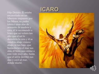 Hijo Dédalo. Él estaba 
encarcelado en un 
laberinto impuesto por 
los Minos, su padre 
fabricó unas alas de 
armazón de madera y 
cera, él le recomendó a 
Icaro que no volara tan 
alto que el sol le 
derretiría la cera y él se 
vendría abajo viniera 
abajo, ni tan bajo, que 
humedeciera el mar sus 
alas, él hizo caso omiso a 
esto voló muy alto, hasta 
que el sol le derritió sus 
alas y cayó al mar, 
donde murió. 
 