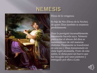 Diosa de la venganza. 
Es hija de Nix (Diosa de la Noche), 
de quien Zeus también se enamora 
perdidamente. 
Zeus la persiguió incansablemente 
intentando hacerla suya. Némesis 
para evitar el abrazo del dios se 
metamorfoseó de mil maneras 
distintas. Finalmente se transformó 
en una oca y Zeus transmutado en 
cisne logró alcanzarla. Fruto de esta 
unión, la diosa puso un huevo que 
fue recogido por unos pastores y 
entregado por ellos a Leda 
