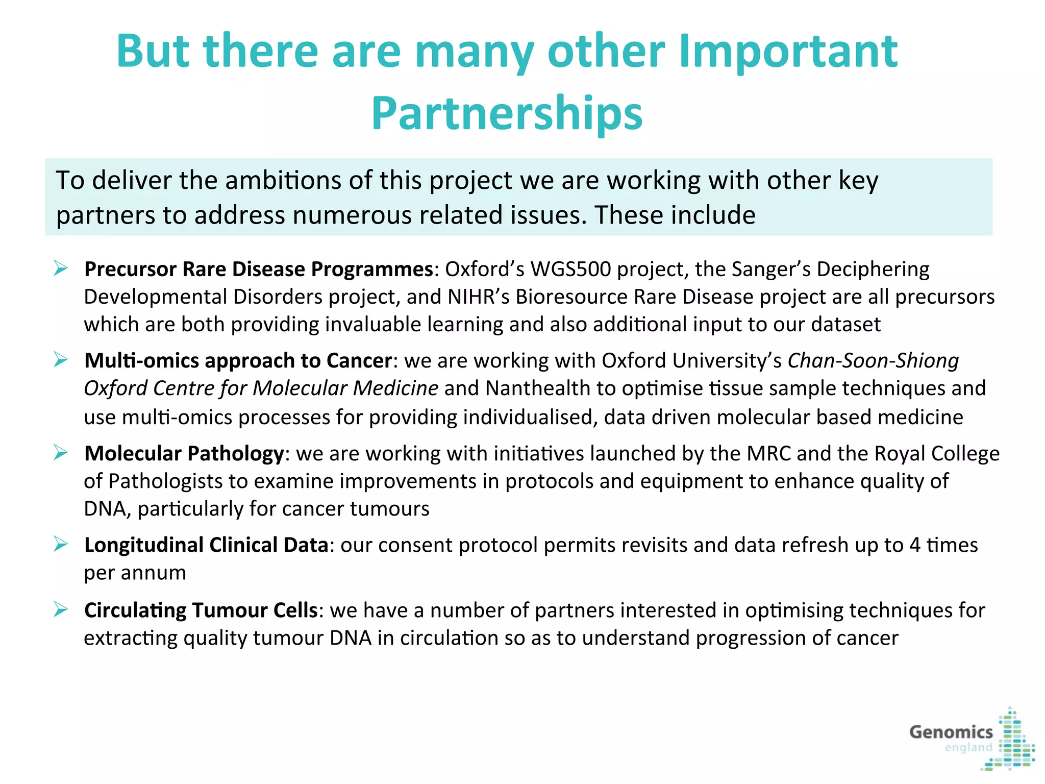 15	
  
But	
  there	
  are	
  many	
  other	
  Important	
  
Partnerships	
  
Ø  Precursor	
  Rare	
  Disease	
  Programmes:	
  Oxford’s	
  WGS500	
  project,	
  the	
  Sanger’s	
  Deciphering	
  
Developmental	
  Disorders	
  project,	
  and	
  NIHR’s	
  Bioresource	
  Rare	
  Disease	
  project	
  are	
  all	
  precursors	
  
which	
  are	
  both	
  providing	
  invaluable	
  learning	
  and	
  also	
  addiKonal	
  input	
  to	
  our	
  dataset	
  
Ø  Mul?-­‐omics	
  approach	
  to	
  Cancer:	
  we	
  are	
  working	
  with	
  Oxford	
  University’s	
  Chan-­‐Soon-­‐Shiong	
  
Oxford	
  Centre	
  for	
  Molecular	
  Medicine	
  and	
  Nanthealth	
  to	
  opKmise	
  Kssue	
  sample	
  techniques	
  and	
  
use	
  mulK-­‐omics	
  processes	
  for	
  providing	
  individualised,	
  data	
  driven	
  molecular	
  based	
  medicine	
  
Ø  Molecular	
  Pathology:	
  we	
  are	
  working	
  with	
  iniKaKves	
  launched	
  by	
  the	
  MRC	
  and	
  the	
  Royal	
  College	
  
of	
  Pathologists	
  to	
  examine	
  improvements	
  in	
  protocols	
  and	
  equipment	
  to	
  enhance	
  quality	
  of	
  
DNA,	
  parKcularly	
  for	
  cancer	
  tumours	
  
Ø  Longitudinal	
  Clinical	
  Data:	
  our	
  consent	
  protocol	
  permits	
  revisits	
  and	
  data	
  refresh	
  up	
  to	
  4	
  Kmes	
  
per	
  annum	
  
Ø  Circula?ng	
  Tumour	
  Cells:	
  we	
  have	
  a	
  number	
  of	
  partners	
  interested	
  in	
  opKmising	
  techniques	
  for	
  
extracKng	
  quality	
  tumour	
  DNA	
  in	
  circulaKon	
  so	
  as	
  to	
  understand	
  progression	
  of	
  cancer	
  
To	
  deliver	
  the	
  ambiKons	
  of	
  this	
  project	
  we	
  are	
  working	
  with	
  other	
  key	
  
partners	
  to	
  address	
  numerous	
  related	
  issues.	
  These	
  include	
  
 