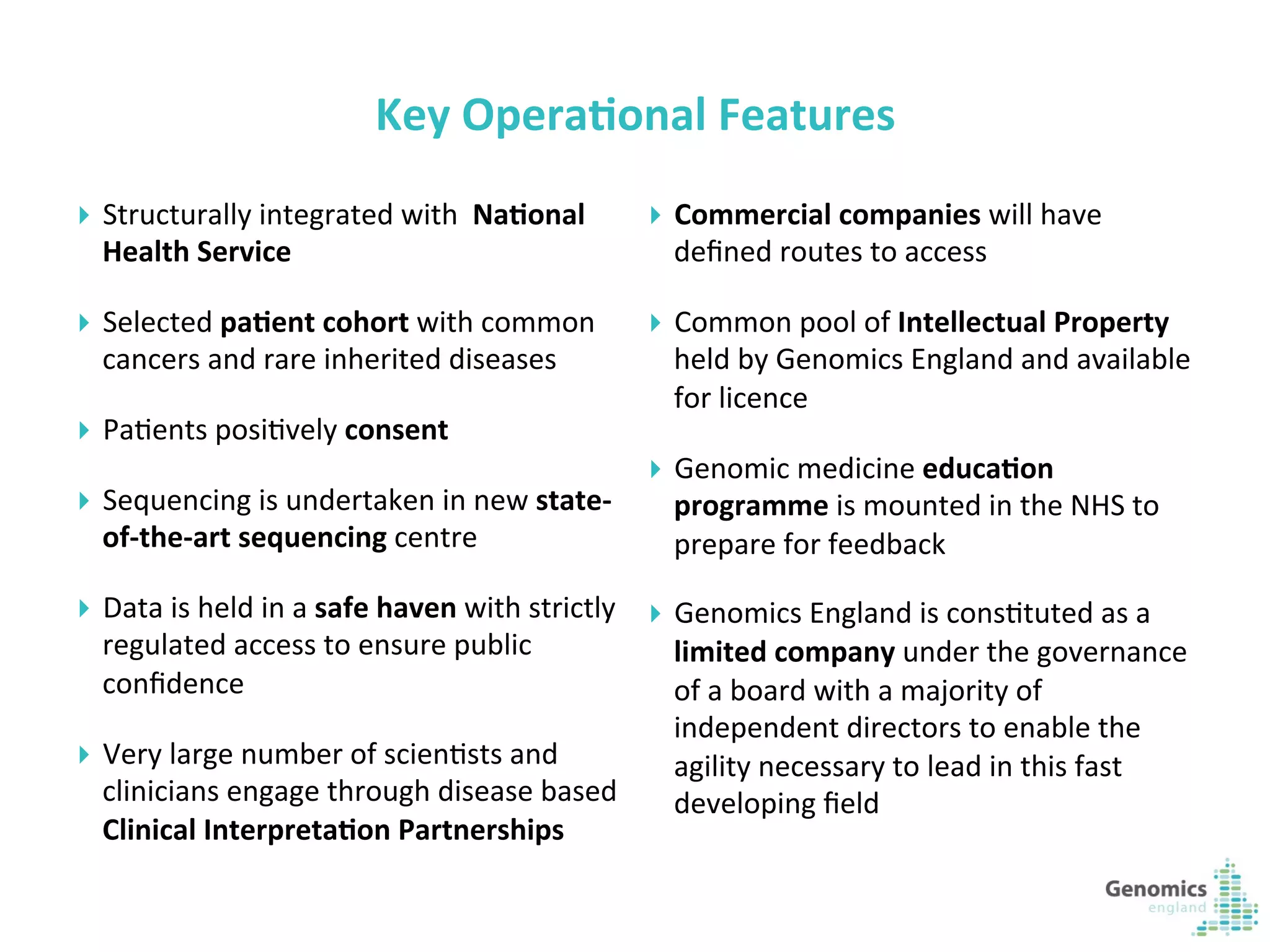 5	
  
Key	
  Opera?onal	
  Features	
  
}  Structurally	
  integrated	
  with	
  	
  Na?onal	
  
Health	
  Service	
  
}  Selected	
  pa?ent	
  cohort	
  with	
  common	
  
cancers	
  and	
  rare	
  inherited	
  diseases	
  
}  PaKents	
  posiKvely	
  consent	
  
}  Sequencing	
  is	
  undertaken	
  in	
  new	
  state-­‐
of-­‐the-­‐art	
  sequencing	
  centre	
  	
  
}  Data	
  is	
  held	
  in	
  a	
  safe	
  haven	
  with	
  strictly	
  
regulated	
  access	
  to	
  ensure	
  public	
  
conﬁdence	
  
}  Very	
  large	
  number	
  of	
  scienKsts	
  and	
  
clinicians	
  engage	
  through	
  disease	
  based	
  
Clinical	
  Interpreta?on	
  Partnerships	
  	
  	
  
}  Commercial	
  companies	
  will	
  have	
  
deﬁned	
  routes	
  to	
  access	
  
}  Common	
  pool	
  of	
  Intellectual	
  Property	
  
held	
  by	
  Genomics	
  England	
  and	
  available	
  
for	
  licence	
  
}  Genomic	
  medicine	
  educa?on	
  
programme	
  is	
  mounted	
  in	
  the	
  NHS	
  to	
  
prepare	
  for	
  feedback	
  
}  Genomics	
  England	
  is	
  consKtuted	
  as	
  a	
  
limited	
  company	
  under	
  the	
  governance	
  
of	
  a	
  board	
  with	
  a	
  majority	
  of	
  
independent	
  directors	
  to	
  enable	
  the	
  
agility	
  necessary	
  to	
  lead	
  in	
  this	
  fast	
  
developing	
  ﬁeld	
  	
  
 