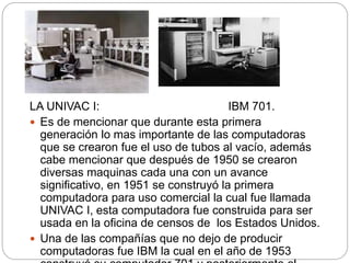 LA UNIVAC I: IBM 701.
 Es de mencionar que durante esta primera
generación lo mas importante de las computadoras
que se crearon fue el uso de tubos al vacío, además
cabe mencionar que después de 1950 se crearon
diversas maquinas cada una con un avance
significativo, en 1951 se construyó la primera
computadora para uso comercial la cual fue llamada
UNIVAC I, esta computadora fue construida para ser
usada en la oficina de censos de los Estados Unidos.
 Una de las compañías que no dejo de producir
computadoras fue IBM la cual en el año de 1953
 