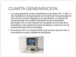 CUARTA GENEARACION.
 La cuarta generación de las computadoras se da desde 1971 a 1981, lo
más importante en esta generación es el invento del microprocesador el
cual unía los circuitos integrados en un solo bloque. La creación del
microprocesador hizo posible el desarrollo de las computadoras
personales o PC, lo cual marcaría una revolución en el mundo de la
computación, esto cambiaría la forma de trabajar e incluso de vivir de
muchas personas hasta la actualidad.
 En el año de 1971 la compañía INTEL crea el primer chip de 4 bits, el
cual contenía una gran cantidad de transistores.
 