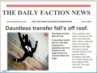 Dauntless transfer fall’s off roof.
Dauntless transfer
falls off roof.
A dauntless tranfer
fell of a roof after
jumping of a
speeding train and
landed on the
edge of the roof
and had fallen the
edge.
Tris a witness said “
when I landed on the
roof a few seconds
later I herd a wail and
some one crying I
walked to the edge
and say a young
transfer dead on the
ground while a
dauntless boy held
on to Rita to keep her
from falling of the
roof too!” she said
very sadly.
THE DAILY FACTION NEWS
www.dailyfacions.com THE FACTIONS FAVOURITE NEWSPAPER - Since 2025
page 1
 