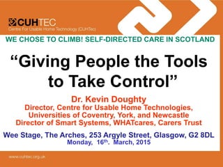 “Giving People the Tools
to Take Control”
Dr. Kevin Doughty
Director, Centre for Usable Home Technologies,
Universities of Coventry, York, and Newcastle
Director of Smart Systems, WHATcares, Carers Trust
Wee Stage, The Arches, 253 Argyle Street, Glasgow, G2 8DL
Monday, 16th. March, 2015
WE CHOSE TO CLIMB! SELF-DIRECTED CARE IN SCOTLAND
 
