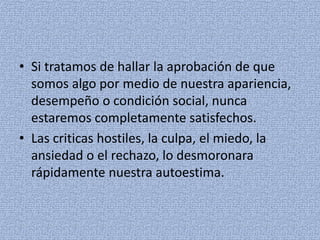 • Si tratamos de hallar la aprobación de que
somos algo por medio de nuestra apariencia,
desempeño o condición social, nunca
estaremos completamente satisfechos.
• Las criticas hostiles, la culpa, el miedo, la
ansiedad o el rechazo, lo desmoronara
rápidamente nuestra autoestima.
 