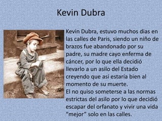 Kevin Dubra
Kevin Dubra, estuvo muchos dias en
las calles de Paris, siendo un niño de
brazos fue abandonado por su
padre, su madre cayo enferma de
cáncer, por lo que ella decidió
llevarlo a un asilo del Estado
creyendo que así estaría bien al
momento de su muerte.
El no quiso someterse a las normas
estrictas del asilo por lo que decidió
escapar del orfanato y vivir una vida
“mejor” solo en las calles.
 