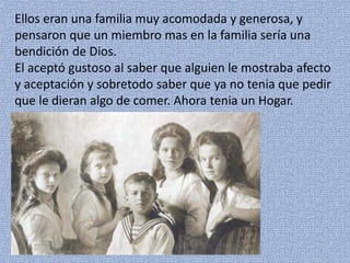 Ellos eran una familia muy acomodada y generosa, y
pensaron que un miembro mas en la familia sería una
bendición de Dios.
El aceptó gustoso al saber que alguien le mostraba afecto
y aceptación y sobretodo saber que ya no tenia que pedir
que le dieran algo de comer. Ahora tenia un Hogar.
 