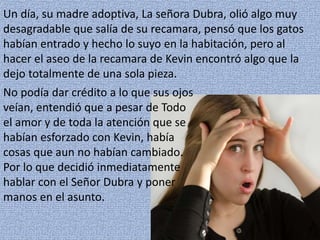 Un día, su madre adoptiva, La señora Dubra, olió algo muy
desagradable que salía de su recamara, pensó que los gatos
habían entrado y hecho lo suyo en la habitación, pero al
hacer el aseo de la recamara de Kevin encontró algo que la
dejo totalmente de una sola pieza.
No podía dar crédito a lo que sus ojos
veían, entendió que a pesar de Todo
el amor y de toda la atención que se
habían esforzado con Kevin, había
cosas que aun no habían cambiado.
Por lo que decidió inmediatamente
hablar con el Señor Dubra y poner
manos en el asunto.
 