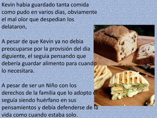 Kevin habia guardado tanta comida
como pudo en varios dias, obviamente
el mal olor que despedian los
delataron,
A pesar de que Kevin ya no debia
preocuparse por la provisión del dia
diguiente, el seguia pensando que
debería guardar alimento para cuando
lo necesitara.
A pesar de ser un Niño con los
derechos de la familia que lo adopto el
seguía siendo huérfano en sus
pensamientos y debía defenderse de la
vida como cuando estaba solo.
 
