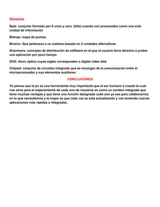 Glosario
Byte: conjunto formado por 8 unos y cero (bits) cuando son procesados como una sola
unidad de información

Bitmap: mapa de puntos

Binario: Que pertenece a un sistema basado en 2 unidades alternativas

Shareware: concepto de distribución de software en el que el usuario tiene derecho a probar
una aplicación por poco tiempo

DVD: disco óptico cuyas siglas corresponden a digital video disk

Chipset: conjunto de circuitos integrado que se encargan de la comunicación entre el
microprocesador y sus elementos auxiliares

                                      CONCLUCIONES

Yo pienso que la pc es una herramienta muy importante que el ser humano a creado la cual
nos sirve para el mejoramiento de cada uno de nosotros es como un cerebro integrado que
tiene muchas ventajas y que tiene una función designada cada uno ya sea para colaborarnos
en lo que necesitemos y lo mejor es que cada vez se está actualizando y van teniendo nuevas
aplicaciones más rápidas e integradas.
 
