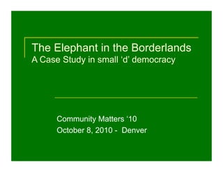 The Elephant in the Borderlands
A Case Study in small ‘d’ democracy
Community Matters ‘10
October 8, 2010 - Denver
 