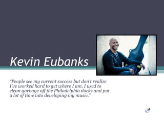 Kevin Eubanks “ People see my current success but don't realize I've worked hard to get where I am. I used to clean garbage off the Philadelphia docks and put a lot of time into developing my music.” 