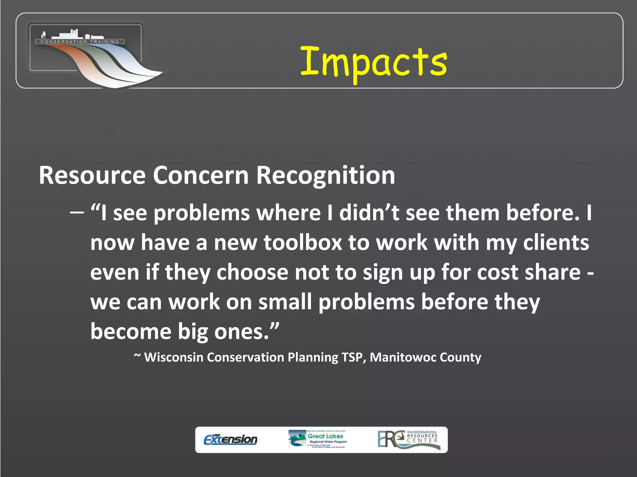 Impacts
Resource Concern Recognition
– “I see problems where I didn’t see them before. I
now have a new toolbox to work with my clients
even if they choose not to sign up for cost share -
we can work on small problems before they
become big ones.”
~ Wisconsin Conservation Planning TSP, Manitowoc County
 