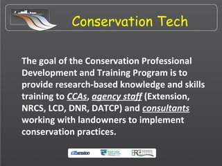 Conservation Tech
The goal of the Conservation Professional
Development and Training Program is to
provide research-based knowledge and skills
training to CCAs, agency staff (Extension,
NRCS, LCD, DNR, DATCP) and consultants
working with landowners to implement
conservation practices.
 
