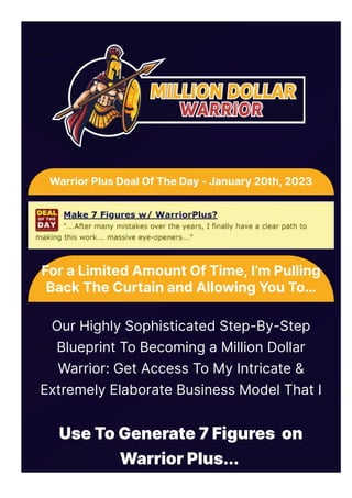 Use To Generate 7 Figures on
Warrior Plus...
For a Limited Amount Of Time, I’m Pulling
Back The Curtain and Allowing You To…
Our Highly Sophisticated Step-By-Step
Blueprint To Becoming a Million Dollar
Warrior: Get Access To My Intricate &
Extremely Elaborate Business Model That I
Warrior Plus Deal Of The Day - January 20th, 2023
 