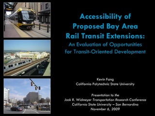 Accessibility of
 Proposed Bay Area
Rail Transit Extensions:
  An Evaluation of Opportunities
for Transit-Oriented Development



                     Kevin Fang
       California Polytechnic State University

                  Presentation to the
Jack R. Widmeyer Transportation Research Conference
     California State University – San Bernardino
                 November 6, 2009
 