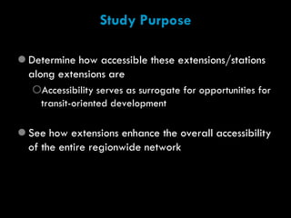 Study Purpose

 Determine how accessible these extensions/stations
  along extensions are
   Accessibility serves as surrogate for opportunities for
    transit-oriented development

 See how extensions enhance the overall accessibility
  of the entire regionwide network
 