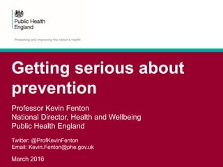 Getting serious about
prevention
March 2016
Professor Kevin Fenton
National Director, Health and Wellbeing
Public Health England
Twitter: @ProfKevinFenton
Email: Kevin.Fenton@phe.gov.uk
 