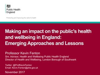 Making an impact on the public's health
and wellbeing in England:
Emerging Approaches and Lessons
November 2017
Professor Kevin Fenton
Snr. Advisor, Health and Wellbeing Public Health England
Director of Health and Wellbeing, London Borough of Southwark
Twitter: @ProfKevinFenton
Email: Kevin.Fenton@phe.gov.uk
 
