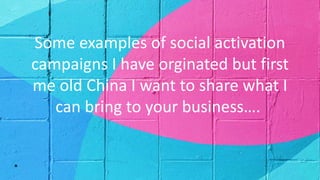 Some examples of social activation
campaigns I have orginated but first
me old China I want to share what I
can bring to your business….
*
 