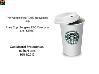 The World’s First 100% Recyclable
Cup
Rhee Cup (Songzee EFC Company
Ltd., Korea)

Confidential Presentation
to Starbucks
10/11/2013

 