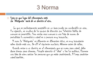 3 NormaSepa en que lugar del ciberespacio estáLa “Netiqueta” varía de un dominio al otro.       Lo que es perfectamente aceptable en un área puede ser condenable en otra. Por ejemplo, en muchos de los grupos de discusión por Televisión hablar de rumores es permisible. Pero enviar esos rumores a una lista de correo de periodistas lo convertirá a usted en a persona muy impopular.      Y como la “Netiqueta” es diferente en diferentes sitios, es muy importante saber donde está uno. De allí el siguiente corolario: Observe antes de saltar.      Cuando entre a un dominio en el ciberespacio que es nuevo para usted, debe darse tiempo para observar. Póngale atención al “chat” o lea los archivos. Fórmese una idea de cómo actúan las personas que ya están participando. Y luego participe usted también.