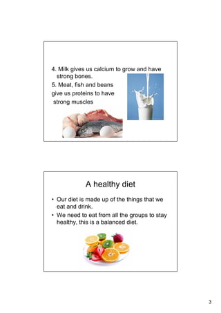 3
4. Milk gives us calcium to grow and have
strong bones.
5. Meat, fish and beans
give us proteins to have
strong muscles
A healthy diet
• Our diet is made up of the things that we
eat and drink.
• We need to eat from all the groups to stay
healthy, this is a balanced diet.
 