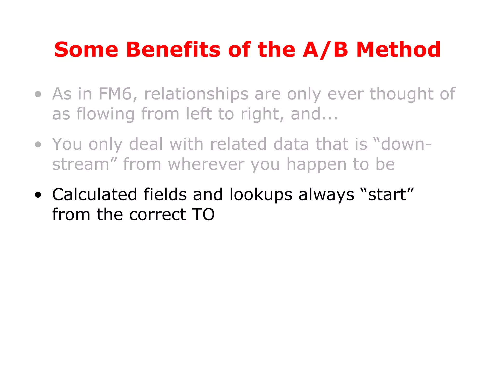 Some Benefits of the A/B Method As in FM6, relationships are only ever thought of as flowing from left to right, and... You only deal with related data that is “down-stream” from wherever you happen to be Calculated fields and lookups always “start” from the correct TO 