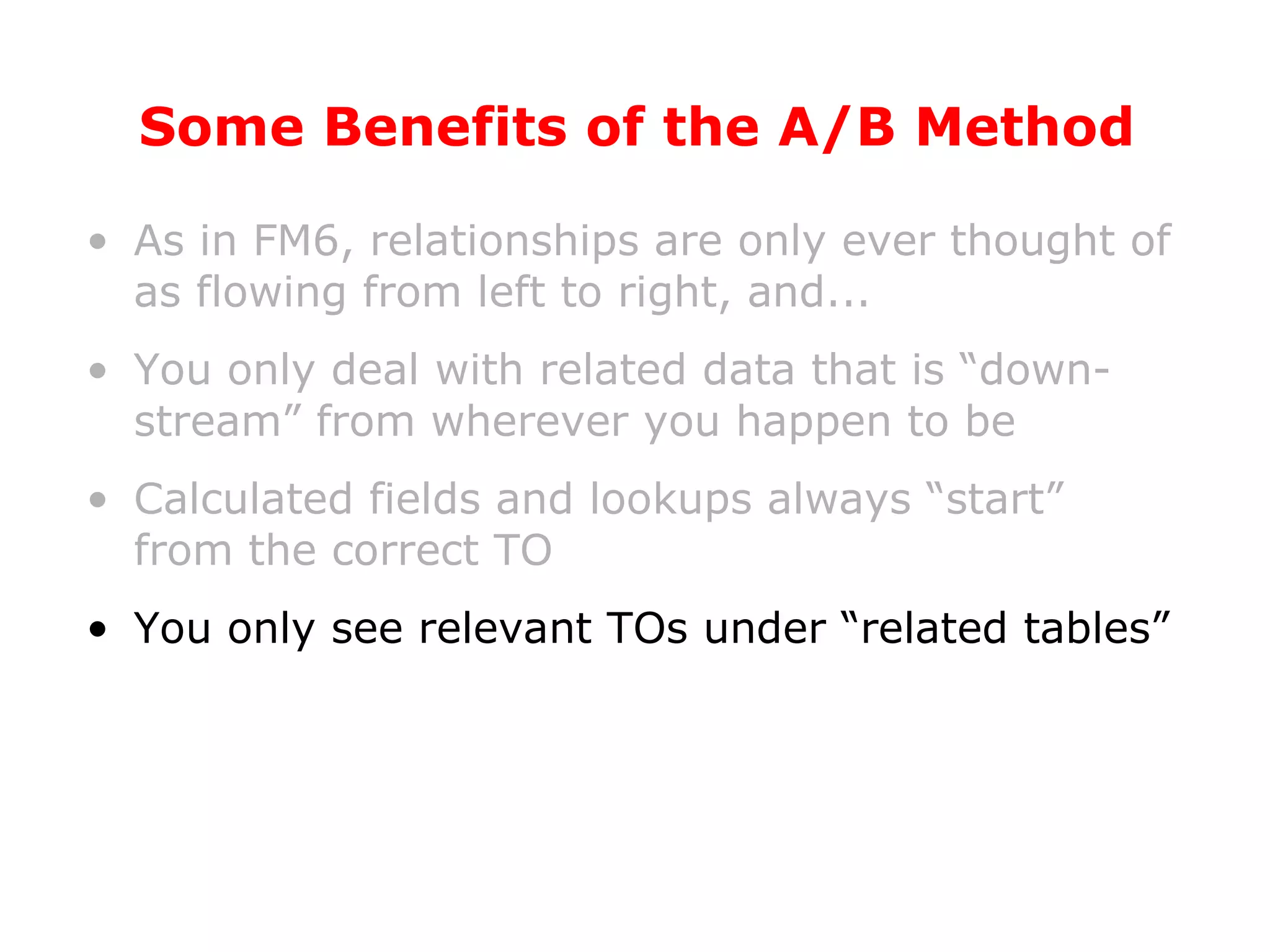 Some Benefits of the A/B Method As in FM6, relationships are only ever thought of as flowing from left to right, and... You only deal with related data that is “down-stream” from wherever you happen to be Calculated fields and lookups always “start” from the correct TO You only see relevant TOs under “related tables” 