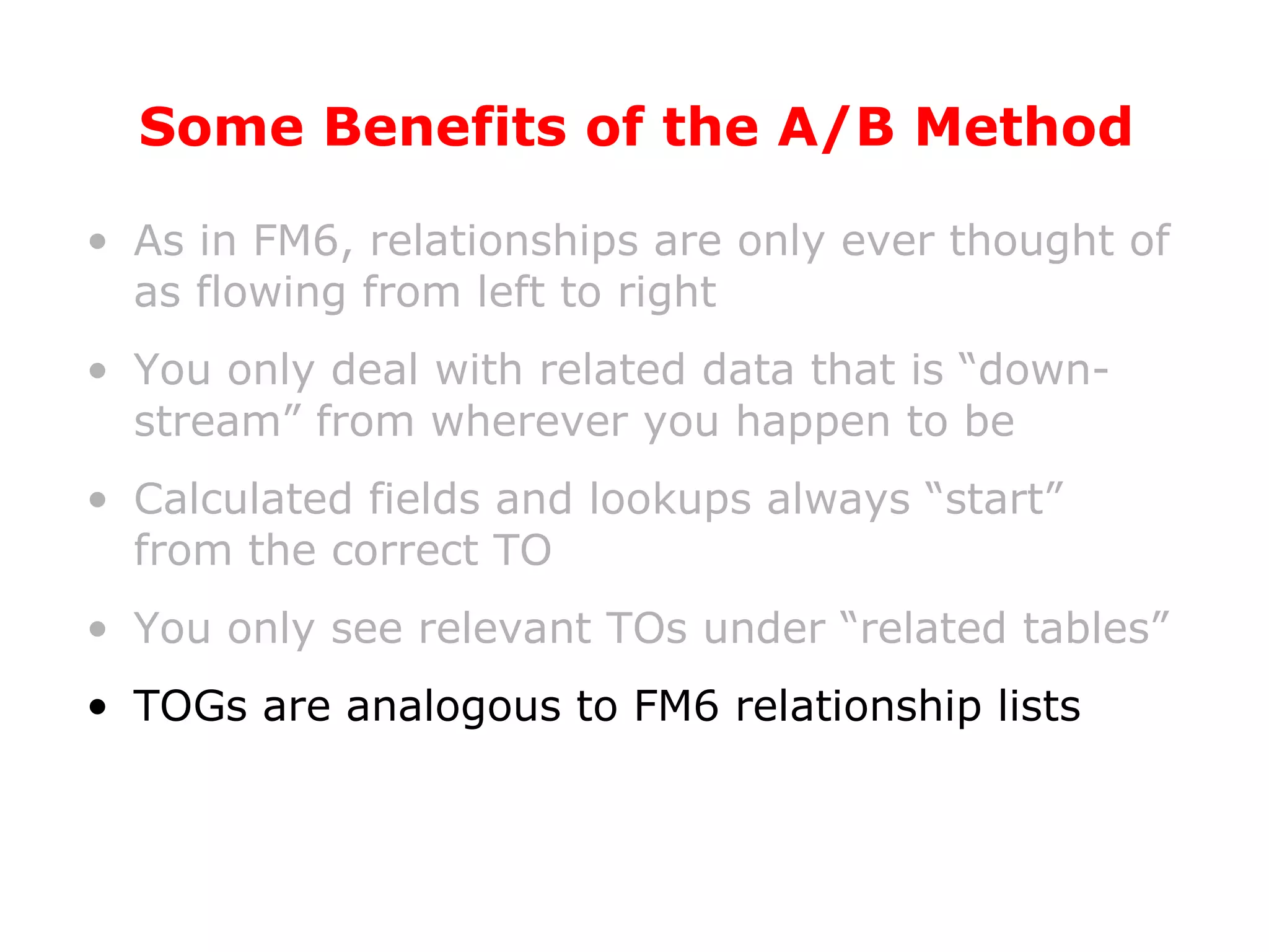Some Benefits of the A/B Method As in FM6, relationships are only ever thought of as flowing from left to right You only deal with related data that is “down-stream” from wherever you happen to be Calculated fields and lookups always “start” from the correct TO You only see relevant TOs under “related tables” TOGs are analogous to FM6 relationship lists 