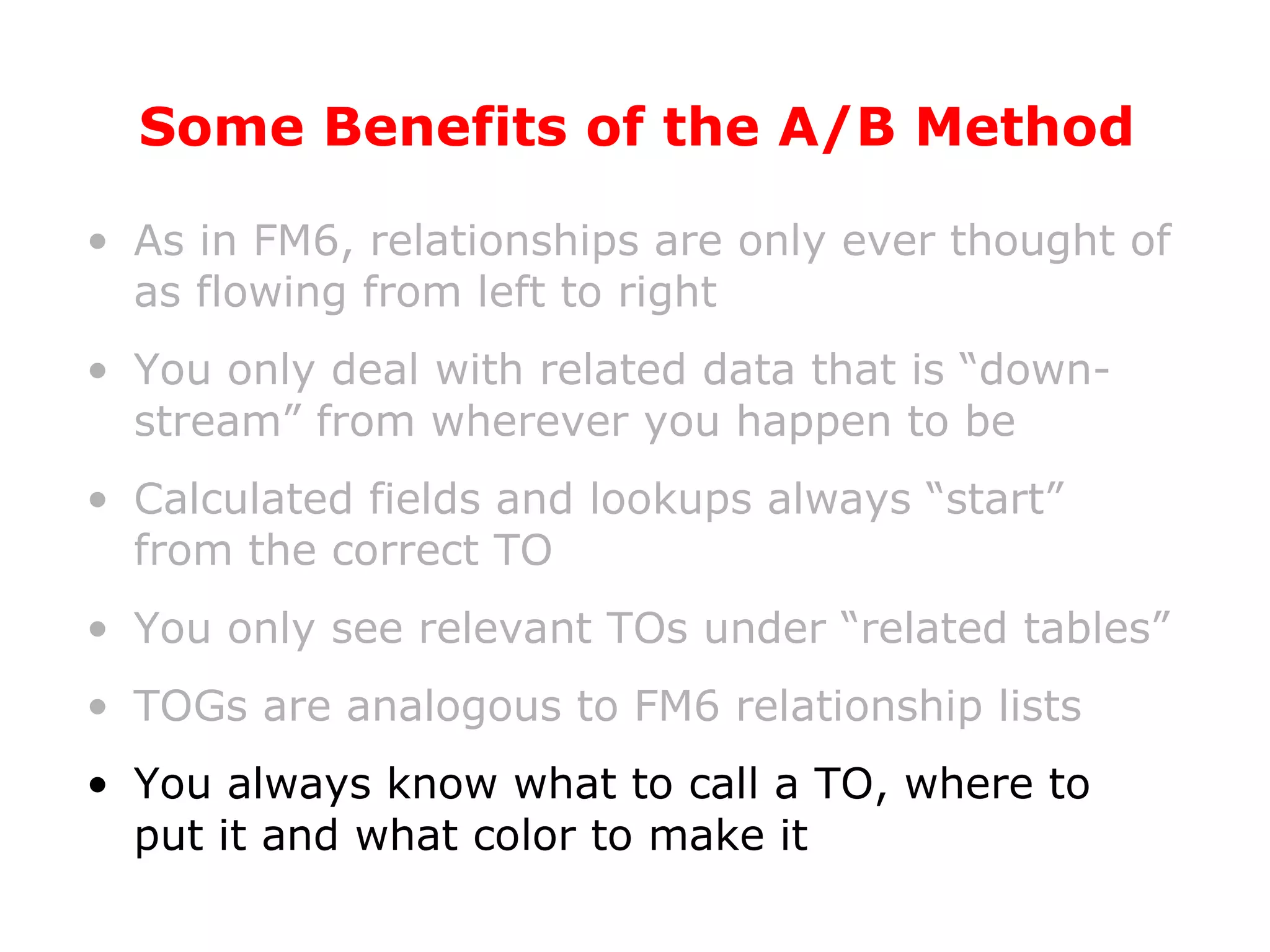 Some Benefits of the A/B Method As in FM6, relationships are only ever thought of as flowing from left to right You only deal with related data that is “down-stream” from wherever you happen to be Calculated fields and lookups always “start” from the correct TO You only see relevant TOs under “related tables” TOGs are analogous to FM6 relationship lists You always know what to call a TO, where to put it and what color to make it 