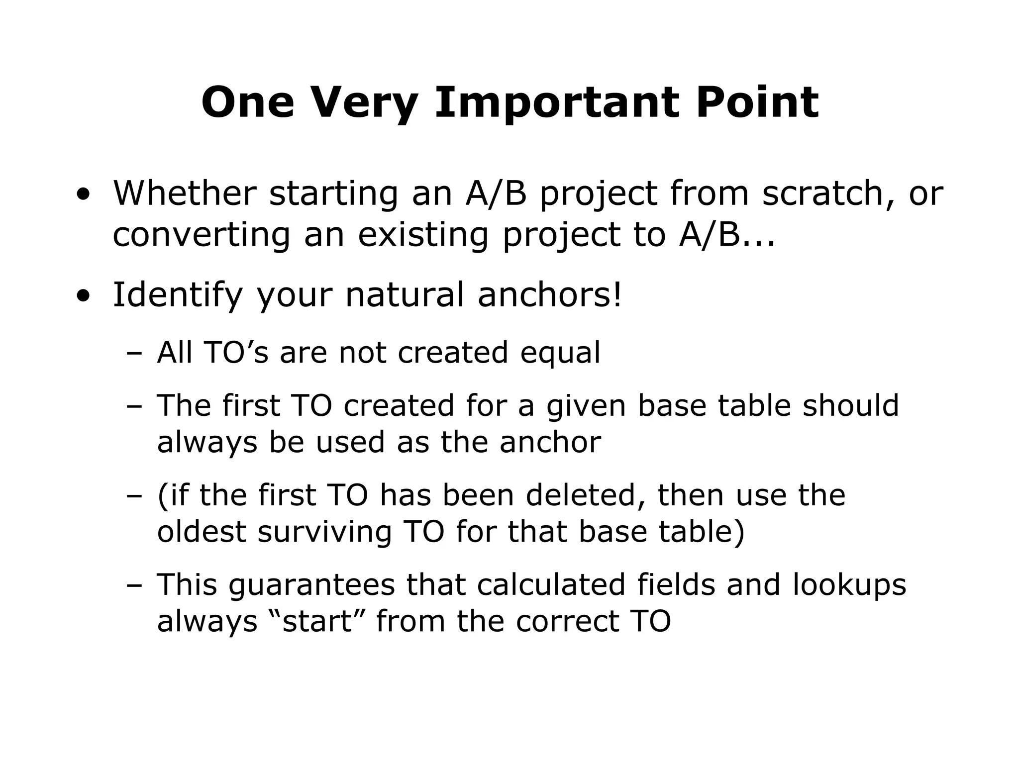 Whether starting an A/B project from scratch, or converting an existing project to A/B... Identify your natural anchors! All TO’s are not created equal The first TO created for a given base table should always be used as the anchor (if the first TO has been deleted, then use the oldest surviving TO for that base table) This guarantees that calculated fields and lookups always “start” from the correct TO One Very Important Point 