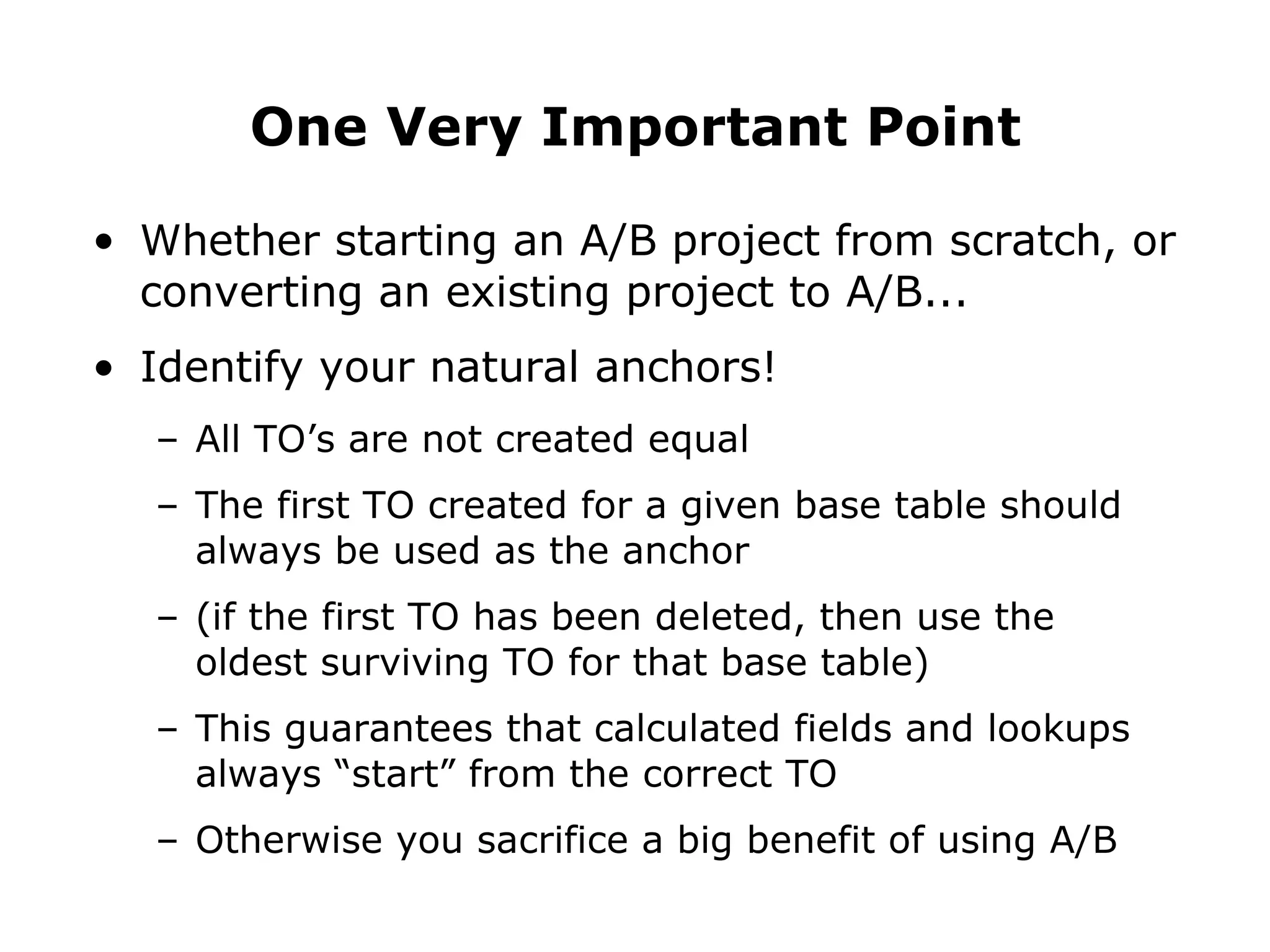 Whether starting an A/B project from scratch, or converting an existing project to A/B... Identify your natural anchors! All TO’s are not created equal The first TO created for a given base table should always be used as the anchor (if the first TO has been deleted, then use the oldest surviving TO for that base table) This guarantees that calculated fields and lookups always “start” from the correct TO Otherwise you sacrifice a big benefit of using A/B  One Very Important Point 