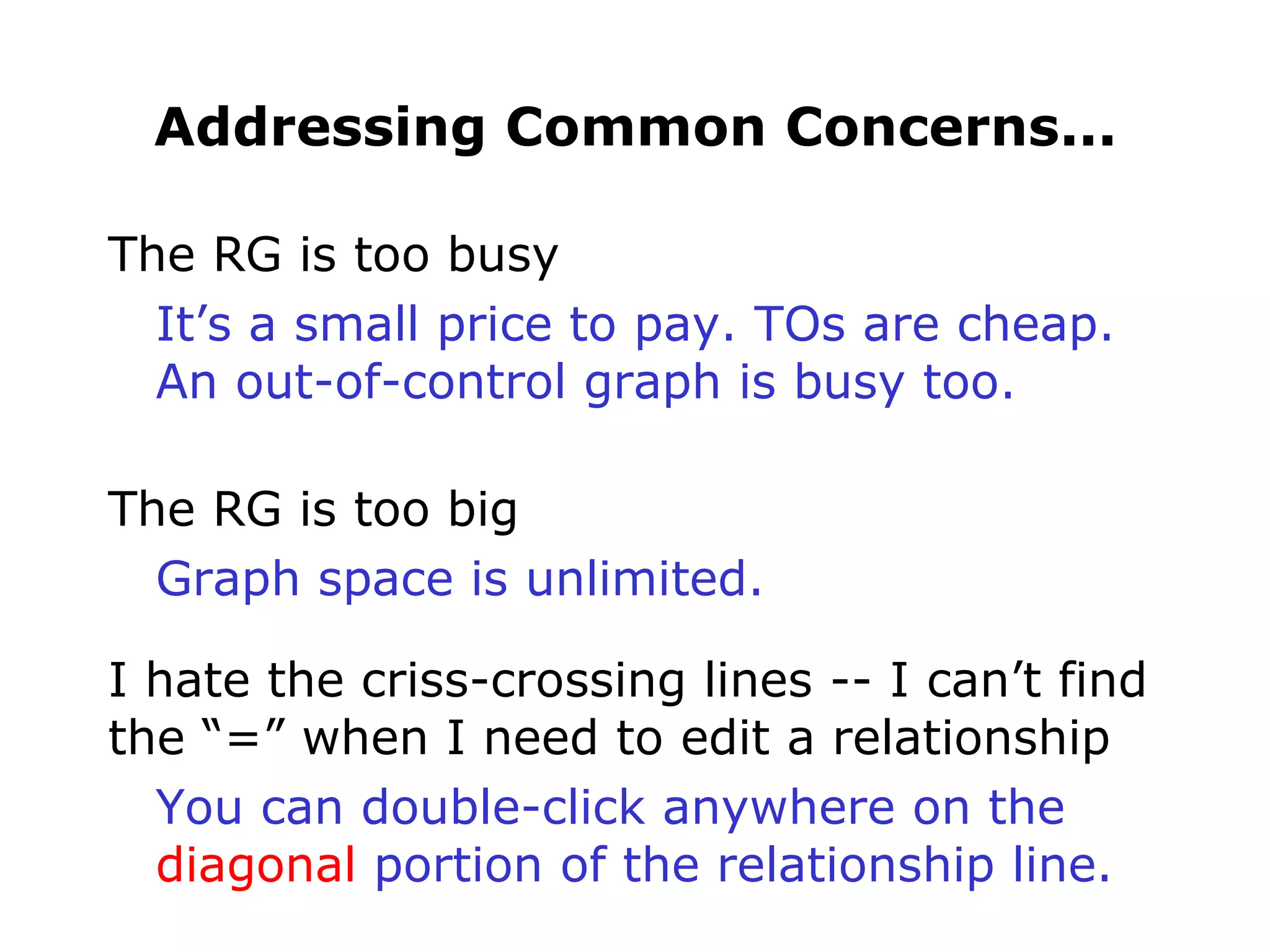 Addressing Common Concerns... The RG is too busy It’s a small price to pay. TOs are cheap. An out-of-control graph is busy too. The RG is too big Graph space is unlimited. I hate the criss-crossing lines -- I can’t find the “=” when I need to edit a relationship You can double-click anywhere on the diagonal  portion of the relationship line. 