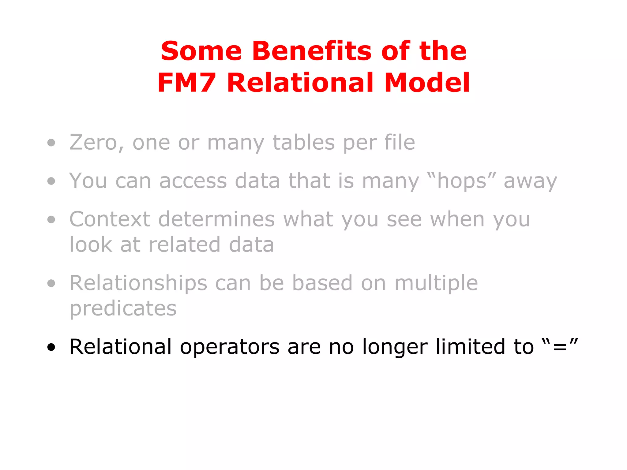 Zero, one or many tables per file You can access data that is many “hops” away Context determines what you see when you look at related data Relationships can be based on multiple predicates Relational operators are no longer limited to “=” Some Benefits of the FM7 Relational Model 