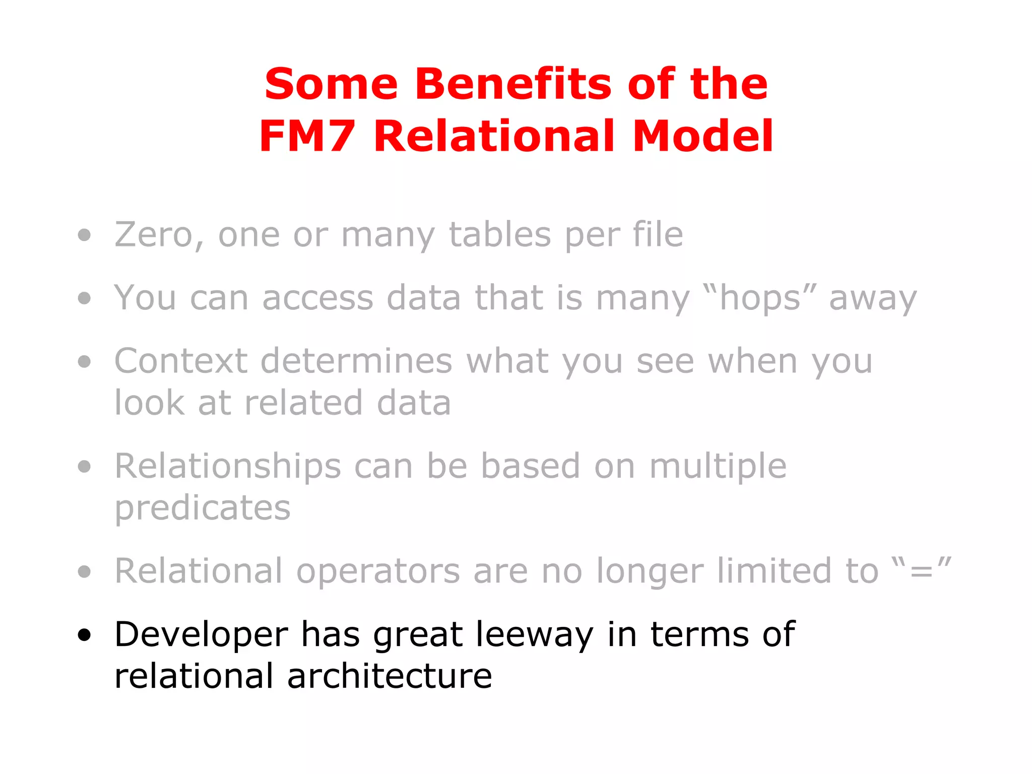 Zero, one or many tables per file You can access data that is many “hops” away Context determines what you see when you look at related data Relationships can be based on multiple predicates Relational operators are no longer limited to “=” Developer has great leeway in terms of relational architecture Some Benefits of the FM7 Relational Model 